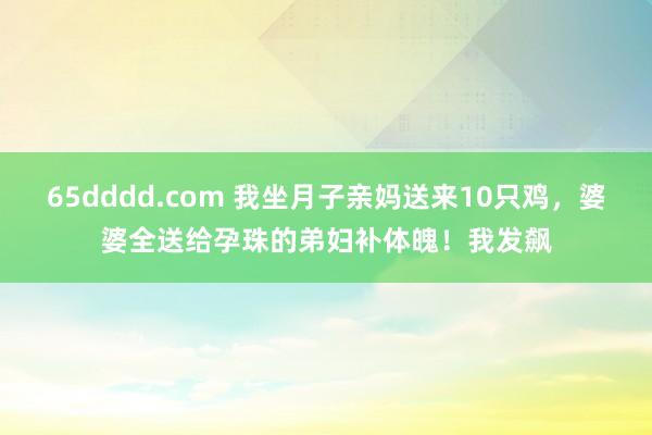 65dddd.com 我坐月子亲妈送来10只鸡，婆婆全送给孕珠的弟妇补体魄！我发飙