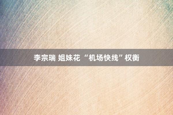 李宗瑞 姐妹花 “机场快线”权衡
