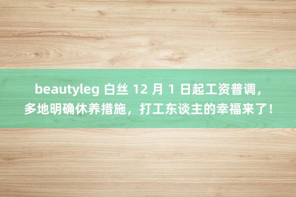 beautyleg 白丝 12 月 1 日起工资普调，多地明确休养措施，打工东谈主的幸福来了！