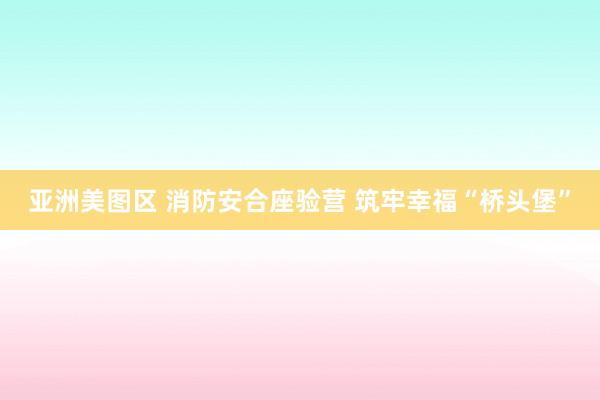 亚洲美图区 消防安合座验营 筑牢幸福“桥头堡”