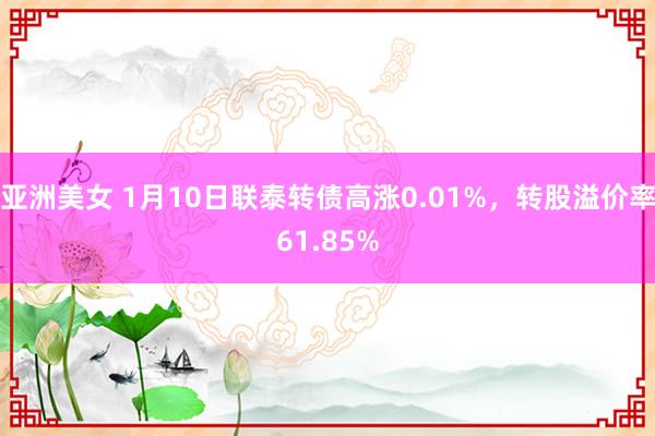 亚洲美女 1月10日联泰转债高涨0.01%，转股溢价率61.85%