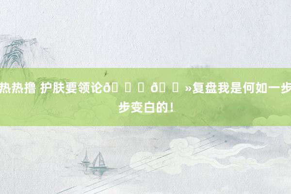 热热撸 护肤要领论👉🏻复盘我是何如一步步变白的!