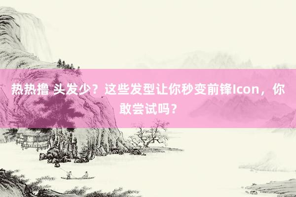 热热撸 头发少？这些发型让你秒变前锋Icon，你敢尝试吗？