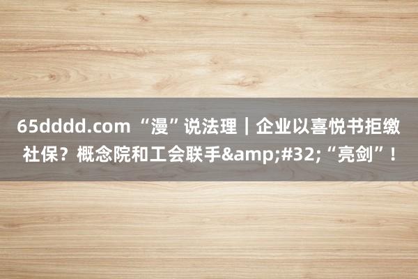 65dddd.com “漫”说法理｜企业以喜悦书拒缴社保？概念院和工会联手&#32;“亮剑”！
