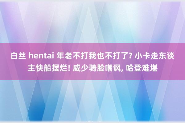 白丝 hentai 年老不打我也不打了? 小卡走东谈主快船摆烂! 威少骑脸嘲讽， 哈登难堪