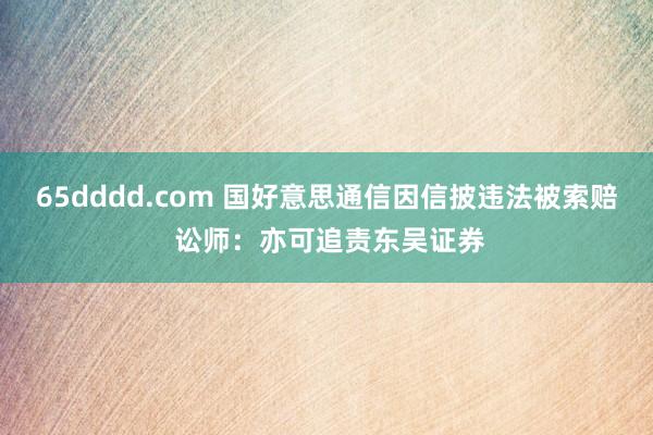 65dddd.com 国好意思通信因信披违法被索赔 讼师：亦可追责东吴证券