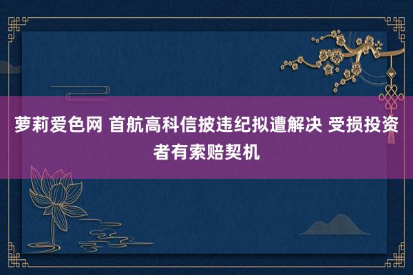 萝莉爱色网 首航高科信披违纪拟遭解决 受损投资者有索赔契机