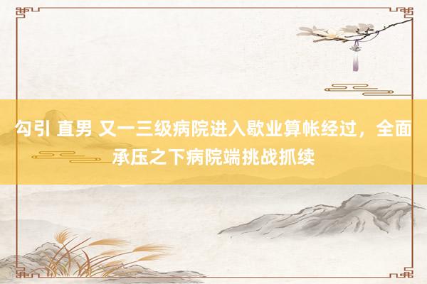 勾引 直男 又一三级病院进入歇业算帐经过，全面承压之下病院端挑战抓续