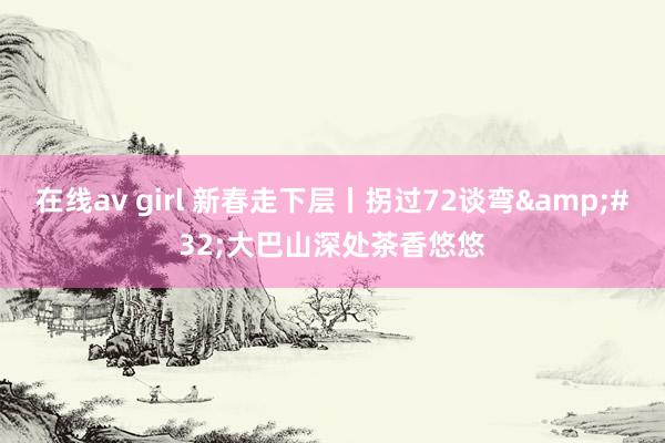 在线av girl 新春走下层丨拐过72谈弯&#32;大巴山深处茶香悠悠