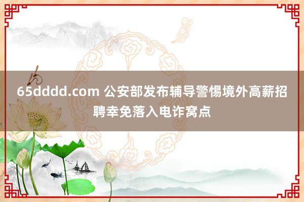 65dddd.com 公安部发布辅导警惕境外高薪招聘幸免落入电诈窝点
