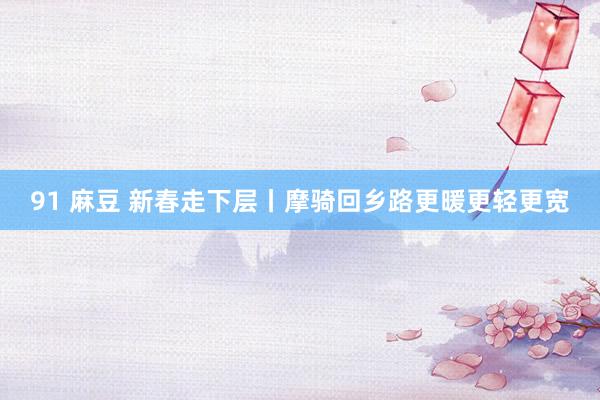 91 麻豆 新春走下层丨摩骑回乡路更暖更轻更宽