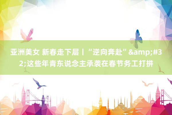 亚洲美女 新春走下层丨“逆向奔赴”&#32;这些年青东说念主承袭在春节务工打拼