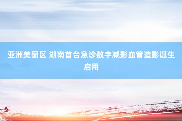亚洲美图区 湖南首台急诊数字减影血管造影诞生启用