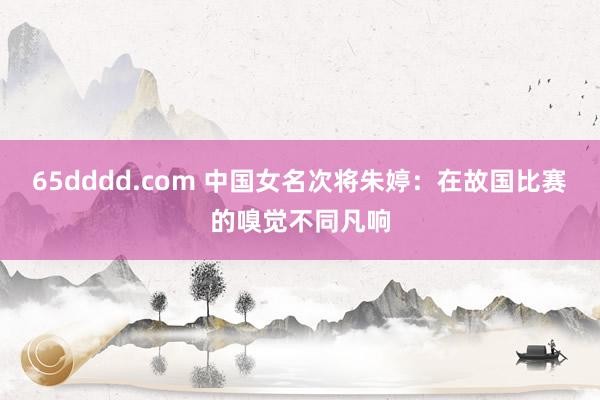 65dddd.com 中国女名次将朱婷：在故国比赛的嗅觉不同凡响