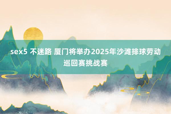 sex5 不迷路 厦门将举办2025年沙滩排球劳动巡回赛挑战赛