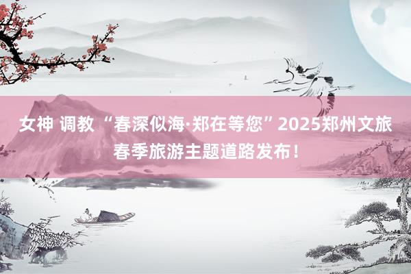 女神 调教 “春深似海·郑在等您”2025郑州文旅春季旅游主题道路发布！