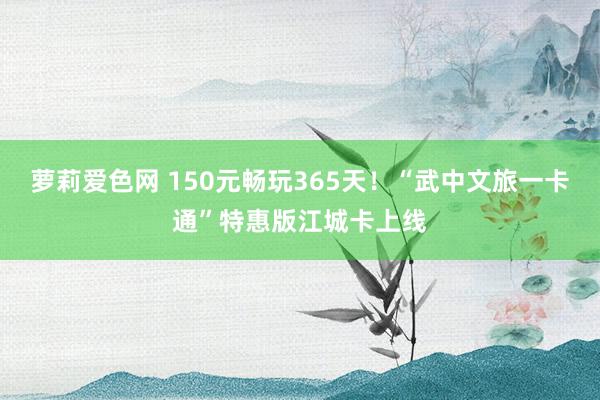 萝莉爱色网 150元畅玩365天！“武中文旅一卡通”特惠版江城卡上线