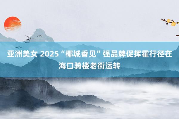 亚洲美女 2025“椰城香见”强品牌促挥霍行径在海口骑楼老街运转