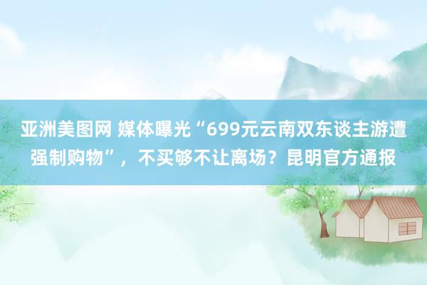 亚洲美图网 媒体曝光“699元云南双东谈主游遭强制购物”,不买够不让离场?昆明官方通报