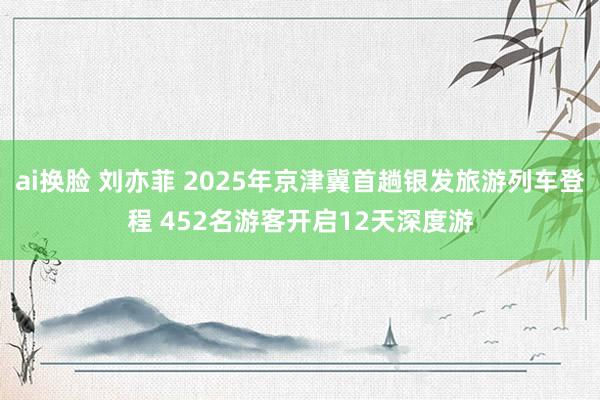 ai换脸 刘亦菲 2025年京津冀首趟银发旅游列车登程 452名游客开启12天深度游