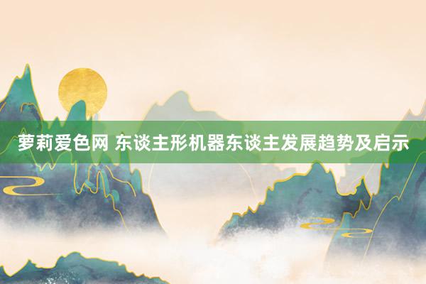 萝莉爱色网 东谈主形机器东谈主发展趋势及启示