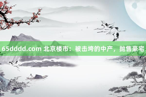 65dddd.com 北京楼市：被击垮的中产，抛售豪宅