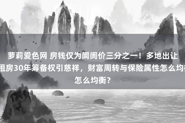 萝莉爱色网 房钱仅为阛阓价三分之一！多地出让公租房30年筹备权引慈祥，财富周转与保险属性怎么均衡？