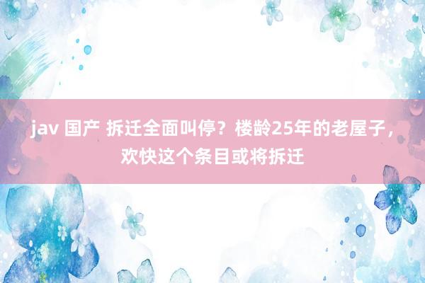 jav 国产 拆迁全面叫停？楼龄25年的老屋子，欢快这个条目或将拆迁