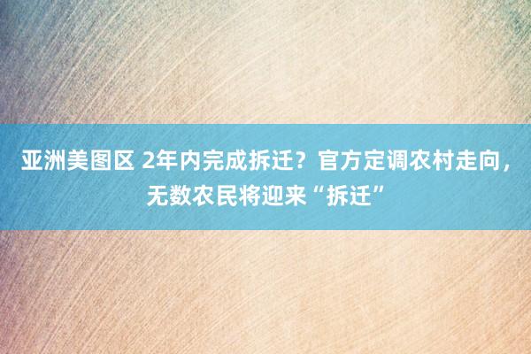 亚洲美图区 2年内完成拆迁？官方定调农村走向，无数农民将迎来“拆迁”