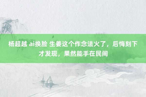 杨超越 ai换脸 生姜这个作念法火了，后悔刻下才发现，果然能手在民间