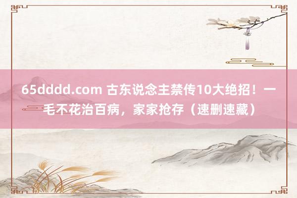 65dddd.com 古东说念主禁传10大绝招！一毛不花治百病，家家抢存（速删速藏）