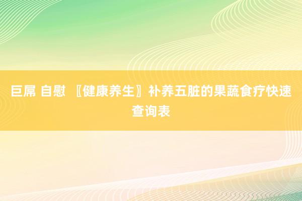 巨屌 自慰 〖健康养生〗补养五脏的果蔬食疗快速查询表