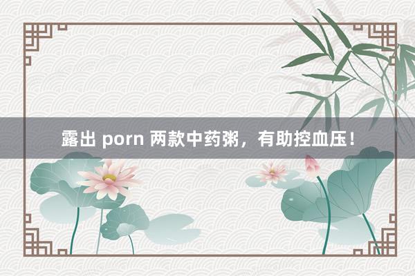 露出 porn 两款中药粥，有助控血压！