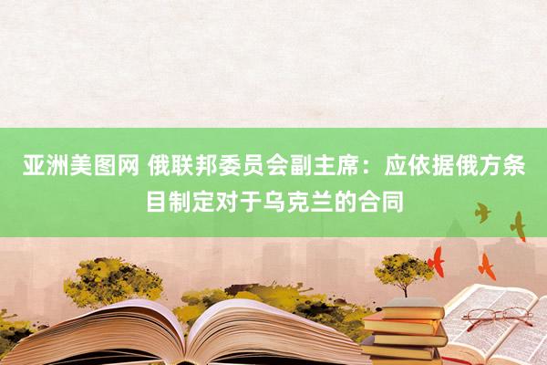 亚洲美图网 俄联邦委员会副主席：应依据俄方条目制定对于乌克兰的合同