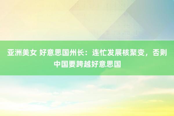 亚洲美女 好意思国州长：连忙发展核聚变，否则中国要跨越好意思国