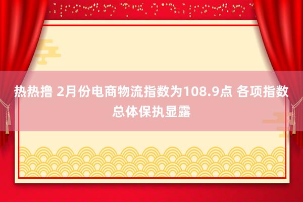 热热撸 2月份电商物流指数为108.9点 各项指数总体保执显露