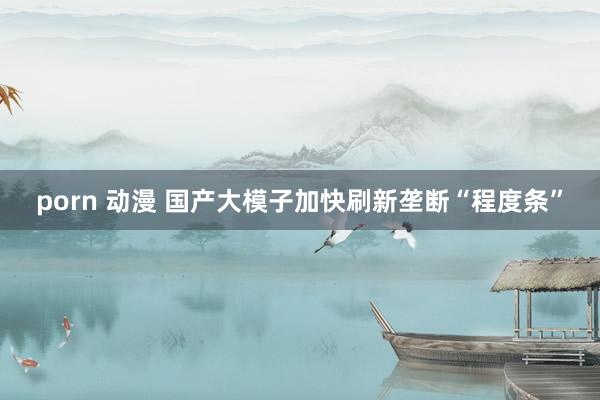 porn 动漫 国产大模子加快刷新垄断“程度条”