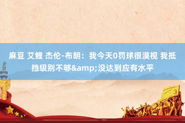 麻豆 艾鲤 杰伦-布朗：我今天0罚球很漠视 我抵挡级别不够&没达到应有水平