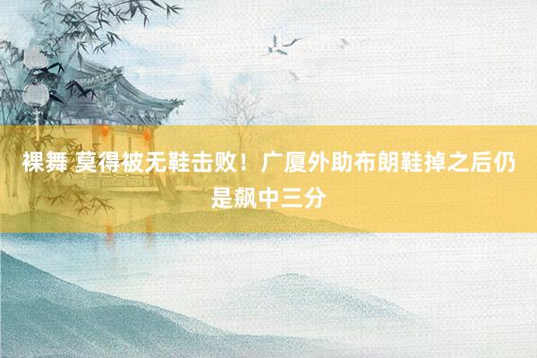 裸舞 莫得被无鞋击败！广厦外助布朗鞋掉之后仍是飙中三分