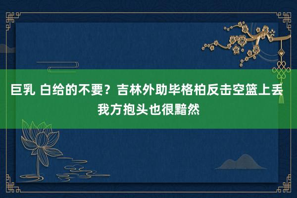 巨乳 白给的不要？吉林外助毕格柏反击空篮上丢 我方抱头也很黯然