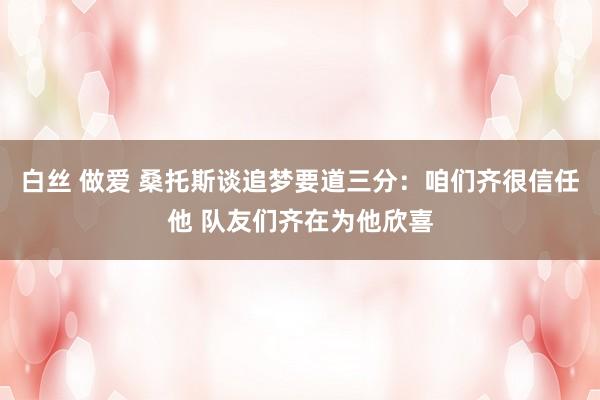 白丝 做爱 桑托斯谈追梦要道三分：咱们齐很信任他 队友们齐在为他欣喜