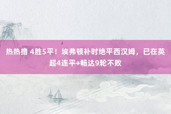 热热撸 4胜5平！埃弗顿补时绝平西汉姆，已在英超4连平+畅达9轮不败