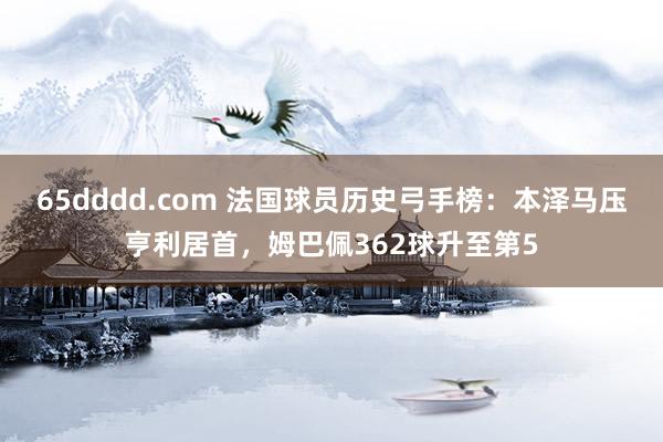 65dddd.com 法国球员历史弓手榜：本泽马压亨利居首，姆巴佩362球升至第5