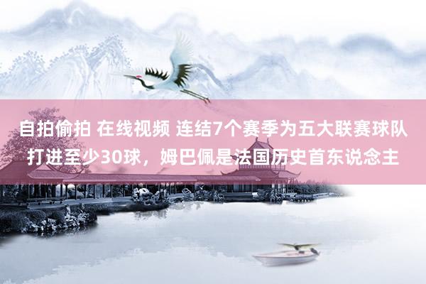 自拍偷拍 在线视频 连结7个赛季为五大联赛球队打进至少30球，姆巴佩是法国历史首东说念主