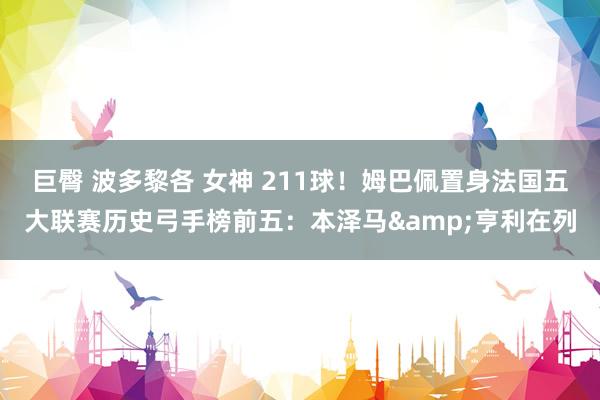 巨臀 波多黎各 女神 211球！姆巴佩置身法国五大联赛历史弓手榜前五：本泽马&亨利在列