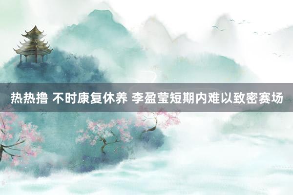 热热撸 不时康复休养 李盈莹短期内难以致密赛场