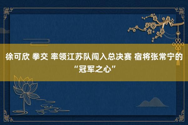 徐可欣 拳交 率领江苏队闯入总决赛 宿将张常宁的“冠军之心”