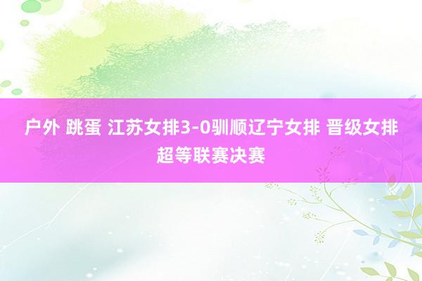 户外 跳蛋 江苏女排3-0驯顺辽宁女排 晋级女排超等联赛决赛