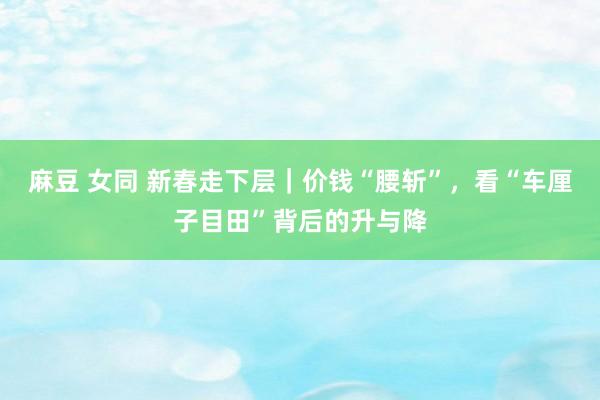 麻豆 女同 新春走下层｜价钱“腰斩”，看“车厘子目田”背后的升与降