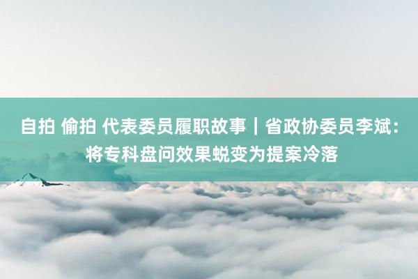 自拍 偷拍 代表委员履职故事｜省政协委员李斌： 将专科盘问效果蜕变为提案冷落
